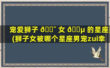 宠爱狮子 🐯 女 🌵 的星座男(狮子女被哪个星座男宠zui
幸福)